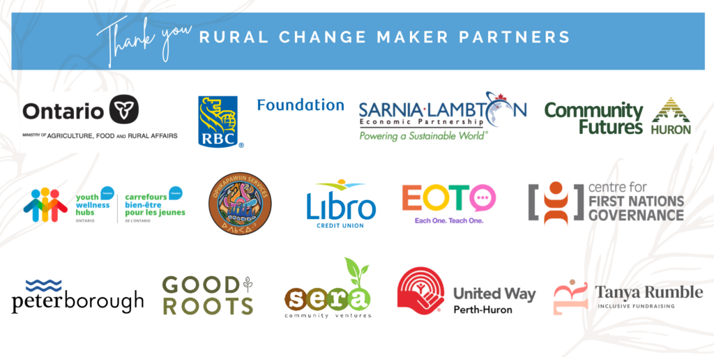 2023 Rural Change Maker Program Partners including: Ontario Ministry of Agriculture Food and Rural Affairs, RBC Foundation, Sarnia Lambton Economic Partnership, Community Futures Huron, Opiikapawiin Services LP, Timmins Youth Wellness Hub, Libro Credit Union and Each One Teach One, Centre for First Nations Governance, City of Peterborough, Good Roots Consulting, Sera Community Ventures, Perth-Huron United Way and Tanya Rumble.
